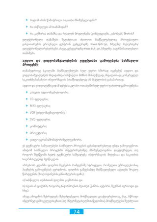 74
`` რატომ არის წამოჭრილი საკითხი მნიშვნელოვანი?
`` რა ისწავლეთ ამ თამაშიდან?
`` რა კავშირია თამაშსა და რეალურ მოვლენებს (კონცეფციებს, კანონებს) შორის?
ელექტრონული თამაშები შეგიძლიათ იხილოთ მასწავლებელთა პროფესიული
განვითარების ეროვნული ცენტრის ვებგვერდზე www.tpdc.ge, ბმულზე: რესურსები/
ელექტრონული რესურსები, ასევე, ვებგვერდზე www.buki.ge, ბმულზე: საგანმანათლებლო
თამაშები.
აუდიო და ვიდეოსაშუალებების ეფექტიანი გამოყენება სასწავლო
პროცესში
თანამედროვე სკოლაში მასწავლებლები სულ უფრო ხშირად იყენებენ აუდიო და
ვიდეოსაშუალებებს სხვადასხვა სასწავლო მიზნის მისაღწევად, მაგალითად, კონკრეტულ
საკითხზე საბაზისო ინფორმაციის მისაწოდებლად ან მსჯელობის გასამართად.
აუდიო და ვიდეოტექნიკიდან დღეს საკლასო ოთახებში სულ უფრო ფართოდ გამოიყენება:
`` კასეტის აუდიომაგნიტოფონი;
`` CD-ფლეიერი;
`` MP3-ფლეიერი;
`` VCR (ვიდეომაგნიტოფონი);
`` DVD-ფლეიერი;
`` კომპიუტერი;
`` პროექტორი;
`` ვიდეო ეკრანი/მონიტორი/ტელევიზორი.
ეს ტექნიკური საშუალებები სასწავლო პროცესის გასამდიდრებლად უნდა გამოვიყენოთ.
ამიტომ სასწავლო პროცესში ინტეგრირებამდე მნიშვნელოვანია დავფიქრდეთ, თუ
როგორ შეუწყობს ხელს ტექნიკური საშუალება ინფორმაციის მიღებასა და საკითხის
სიღრმისეულად შესწავლას.
არსებობს კლასში ფილმის ჩვენების რამდენიმე სტრატეგია, რომელთა უმრავლესობაც
პაუზების გამოყენებას ეყრდნობა. ფილმის გაშვებამდე მასწავლებელი აკეთებს მოკლე
წარდგენას (მოლოდინების განსაზღვრის ფაზა):
ა) სასწავლო თემასთან ფილმის კავშირისა და
ბ) თვით ამ ფილმის, როგორც ნაწარმოების შესახებ (ჟანრი, ავტორი, შექმნის პერიოდი და
სხვ.).
ამავე ამოცანის შესრულება შესაძლებელია მოსწავლეთა გააქტიურებითაც, მაგ., სწრაფი
ინტერნეტ-გამოკვლევისგზით(თუინტერნეტიხელმისაწვდომია).მოსწავლეებსშეუძლიათ
 