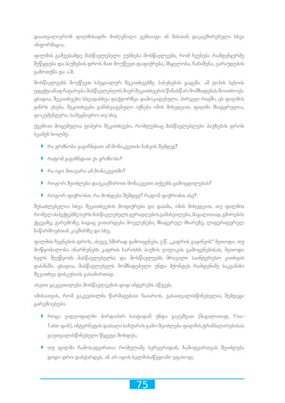 75
დაათვალიერონ ფილმისადმი მიძღვნილი ვებსაიტი ან მასთან დაკავშირებული სხვა
ინფორმაცია.
ფილმის გაშვებამდე მასწავლებელი ეუბნება მოსწავლეებს, რომ ჩვენება რამდენჯერმე
შეწყდება და პაუზების დროს მათ მოუწევთ დაფიქრება, მსჯელობა, ჩანიშვნა, ვარაუდების
გამოთქმა და ა.შ.
მოსწავლეებს მოუწევთ სპეციალურ შეკითხვებზე პასუხების გაცემა. ამ ტიპის სესიის
ეფექტიანადჩატარებამასწავლებლისმიერშეკითხვებისწინასწარმომზადებასმოითხოვს.
ცხადია, შეკითხვები სხვადასხვა ფაქტორზეა დამოკიდებული. პირველ რიგში, ეს ფილმის
ჟანრს ეხება. შეკითხვები განსხვავებული იქნება იმის მიხედვით, ფილმი მხატვრულია,
დოკუმენტური, სამეცნიერო თუ სხვ.
ქვემოთ მოცემულია ტიპური შეკითხვები, რომლებსაც მასწავლებლები პაუზების დროს
სვამენ ხოლმე:
`` რა გრძნობა გაგიჩნდათ ამ მონაკვეთის ნახვის შემდეგ?
`` რატომ გაგიჩნდათ ეს გრძნობა?
`` რა იყო მთავარი ამ მონაკვეთში?
`` როგორ შეიძლება დაუკავშიროთ მონაკვეთი თქვენს გამოცდილებას?
`` როგორ ფიქრობთ, რა მოხდება შემდეგ? რატომ ფიქრობთ ასე?
შესაძლებელია სხვა შეკითხვების მოფიქრება და დასმა, იმის მიხედვით, თუ ფილმის
რომელასპექტებზესურსმასწავლებელსყურადღებისგამახვილება,მაგალითად,გმირების
ქცევაზე, გარემოზე, სადაც ვითარდება მოვლენები, მხატვრულ მხარეზე, ლიტერატურულ
ნაწარმოებთან კავშირზე და სხვ.
ფილმის ჩვენების დროს, ასევე, ხშირად გამოიყენება ე.წ. „კადრის გაყინვის“ მეთოდი. თუ
მოწყობილობა ინარჩუნებს კადრის ხარისხს პაუზის ღილაკის გამოყენებისას, მეთოდი
ხელს შეუწყობს მასწავლებელსა და მოსწავლეებს მრავალი საინტერესო კითხვის
დასმაში. ცხადია, მასწავლებელს მომზადებული უნდა ჰქონდეს რამდენიმე საკვანძო
შეკითხვა დისკუსიის გასამართად.
ასეთი გაკვეთილები მოსწავლეების დიდ ინტერესს იწვევს.
იმისათვის, რომ გაკვეთილმა წარმატებით ჩაიაროს, გასათვალისწინებელია შემდეგი
გარემოებები:
`` როცა ვიდეოფილმი პირდაპირ საიტიდან უნდა გავუშვათ (მაგალითად, You-
Tube-დან), ინტერნეტის დაბალი სიჩქარის გამო შეიძლება ფილმის ტრანსლირებისას
გაუთვალისწინებელი წყვეტა მოხდეს;
`` თუ ფილმი ჩამოსატვირთია რომელიმე სერვერიდან, ჩამოტვირთვას შეიძლება
დიდი დრო დასჭირდეს, ან არ იყოს ხელმისაწვდომი უფასოდ;
 