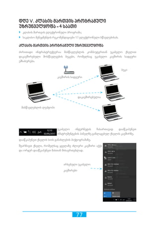 77
დღე V. კლასის მართვის პროგრამული
უზრუნველყოფა - 4 საათი
`` კლასის მართვის ელექტრონული პროგრამა;
`` საკლასო მენეჯმენტის რეკომენდაციები 1:1 ელექტრონული სწავლებისას.
კლასის მართვის პროგრამული უზრუნველყოფა
ძირითადი ინფრასტრუქტურაა მასწავლებლის კომპიუტერთან უკაბელო ქსელით
დაკავშირებული მოსწავლეების ბუკები, რომელსაც უკაბელო კავშირის სადგური
ემსახურება.
უკაბელო ინტერნეტის ჩასართავად დააწკაპუნეთ
ინსტრუმენტების პანელზე განლაგებულ ქსელის კავშირზე.
დააწკაპუნეთ ქსელის სიის განახლების პიქტოგრამაზე.
შეარჩიეთ ქსელი, რომელსაც ყველაზე ძლიერი კავშირი აქვს
და ორჯერ დააწკაპუნეთ მასთან მისაერთებლად.
მასწავლებლის ლეპტოპი
ბუკი
კავშირის სადგური
დაკავშირებულია
არსებული უკაბელო
კავშირები
 
