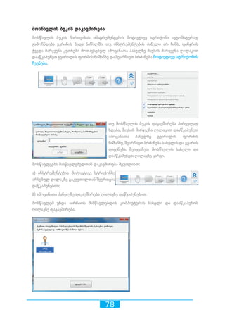 78
მოსწავლის ბუკის დაკავშირება
მოსწავლის ბუკის ჩართვისას ინსტრუმენტების მოტივტივე სტრიქონი ავტომატურად
გამოჩნდება ეკრანის ზედა ნაწილში. თუ ინსტრუმენტების პანელი არ ჩანს, ფანჯრის
ქვედა მარჯვენა კუთხეში მოთავსებულ ამოცანათა პანელზე მაუსის მარჯვენა ღილაკით
დააწკაპუნეთ გვირილის ფორმის ნიშანზე და შეარჩიეთ ბრძანება მოტივტივე სტრიქონის
ჩვენება.
თუ მოსწავლის ბუკის დაკავშირება პირველად
ხდება, მაუსის მარჯვენა ღილაკით დააწკაპუნეთ
ამოცანათა პანელზე გვირილის ფორმის
ნიშანზე, შეარჩიეთ ბრძანება სახელის და გვარის
დაყენება. შეიყვანეთ მოსწავლის სახელი და
დააწკაპუნეთ ღილაკზე კარგი.
მოსწავლეებს მასწავლებელთან დაკავშირება შეუძლიათ:
ა) ინსტრუმენტების მოტივტივე სტრიქონზე
არსებულ ღილაკზე გაკვეთილთან შეერთება
დაწკაპუნებით;
ბ) ამოცანათა პანელზე დაკავშირება ღილაკზე დაწკაპუნებით.
მოსწავლემ უნდა აირჩიოს მასწავლებლის კომპიუტერის სახელი და დააწკაპუნოს
ღილაკზე დაკავშირება.
 