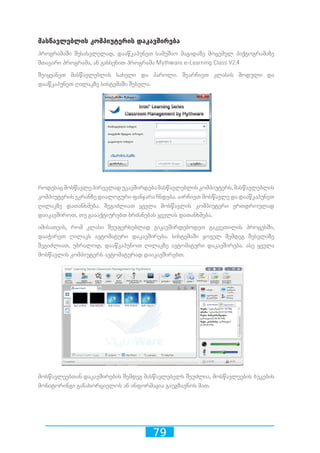 79
მასწავლებლის კომპიუტერის დაკავშირება
პროგრამაში შესასვლელად, დააწკაპუნეთ სამუშაო მაგიდაზე მოცემულ პიქტოგრამაზე
მთავარი პროგრამა, ან გახსენით პროგრამა Mythware e-Learning Class V2.4
შეიყვანეთ მასწავლებლის სახელი და პაროლი. შეარჩიეთ კლასის მოდული და
დააწკაპუნეთ ღილაკზე სისტემაში შესვლა.
როდესაცმოსწავლეპირველადუკავშირდებამასწავლებლისკომპიუტერს,მასწავლებლის
კომპიუტერის ეკრანზე დიალოგური ფანჯარა ჩნდება. აირჩიეთ მოსწავლე და დააწკაპუნეთ
ღილაკზე დათანხმება. შეგიძლიათ ყველა მოსწავლის კომპიუტერი ერთდროულად
დაიკავშიროთ, თუ გაააქტიურებთ ბრძანებას ყველას დათანხმება.
იმისათვის, რომ კლასი შეუფერხებლად გიკავშირდებოდეთ გაკვეთილის პროცესში,
დააჭირეთ ღილაკს ავტომატური დაკავშირება. სისტემაში ყოველ შემდეგ შესვლაზე
შეგიძლიათ, უბრალოდ, დააწკაპუნოთ ღილაკზე ავტომატური დაკავშირება. ასე ყველა
მოსწავლის კომპიუტერს ავტომატურად დაიკავშირებთ.
მოსწავლეებთან დაკავშირების შემდეგ მასწავლებელს შეუძლია, მოსწავლეების ბუკების
მონიტორინგი განახორციელოს ან ინფორმაცია გაუგზავნოს მათ.
 