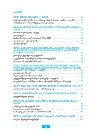 8
სარჩევი
დღე I. კურსის შესავალი – 4 საათი������������������������������������������������������������ 11
საგნობრივი პროგრამა ინფორმაციულ-საკომუნიკაციო ტექნოლოგიებში��������� 12
მასწავლებლის ისტ-კომპეტენციების სტანდარტი������������������������������������������������� 16
დღე II. სასწავლო რესურსის მომზადება ტექსტურ რედაქტორში - 4
საათი ������������������������������������������������������������������������������������������������������������������ 21
რა არის ოპერაციული სისტემა����������������������������������������������������������������������������� 21
კლავიატურა��������������������������������������������������������������������������������������������������������� 27
ტექსტური რედაქტორი Microsoft Word 2016������������������������������������������������������� 29
ფაილები და საქაღალდეები ������������������������������������������������������������������������������� 40
ფაილის ტიპები����������������������������������������������������������������������������������������������������� 43
დღე III. სასწავლო რესურსის მომზადება ტექსტურ რედაქტორში
(გაგრძელება), ტექნოლოგიებით გამდიდრებული გაკვეთილის
დაგეგმვა – 4 საათი����������������������������������������������������������������������������������������45
ცხრილები ტექსტურ რედაქტორში����������������������������������������������������������������������� 47
გაკვეთილის ორგანიზების ძირითადი საფეხურები��������������������������������������������� 54
გაკვეთილის დაგეგმვის პროცესი������������������������������������������������������������������������� 58
დღე IV. საგანმანათლებლო რესურსები ინტერნეტში, აუდიო და
ვიდეო საშუალებებისა და ელექტრონული თამაშების გამოყენება
სასწავლო პროცესში - 4 საათი ������������������������������������������������������������������63
რა არის ინტერნეტი?��������������������������������������������������������������������������������������������� 63
ინტერნეტში ინფორმაციის მოძებნა ��������������������������������������������������������������������� 67
ელექტრონული ინფორმაციის გამოყენება საიტიდან����������������������������������������� 70
ელექტრონული თამაშები და მათი გამოყენება სასწავლო პროცესში ��������������� 71
დღე V. კლასის მართვის პროგრამული უზრუნველყოფა - 4 საათი77
კლასის მართვის პროგრამული უზრუნველყოფა ����������������������������������������������� 77
დღე VI. ჯგუფური სწავლება, ელექტრონული ფოსტა - 4 საათი��������87
ელექტრონული ფოსტა ��������������������������������������������������������������������������������������� 92
დღე VII-გრაფიკული რედაქტორი, პრეზენტაციის მომზადება- 4
საათი ������������������������������������������������������������������������������������������������������������������ 97
გრაფიკული რედაქტორი Paint ��������������������������������������������������������������������������� 97
რა არის ეფექტიანი პრეზენტაცია������������������������������������������������������������������������� 98
საპრეზენტაციო პროგრამა PowerPoint 2016����������������������������������������������������� 101
დღე VIII. ტესტების მომზადება, Google-ის სერვისები - 4 საათი������107
როგორ შევადგინოთ ტესტები��������������������������������������������������������������������������� 107
 