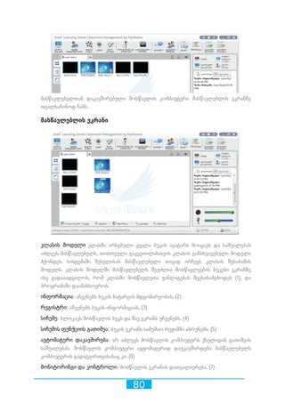 80
მასწავლებელთან დაკავშირებული მოსწავლის კომპიუტერი მასწავლებლის ეკრანზე
თვალსაჩინოდ ჩანს.
მასწავლებლის ეკრანი
კლასის მოდელი კლასში არსებული ყველა ბუკის ავატარს მოიცავს და საშუალებას
აძლევს მასწავლებელს, თითოეული გაკვეთილისთვის კლასის განსხვავებული მოდელი
ჰქონდეს. სისტემაში შესვლისას მასწავლებელი თავად ირჩევს კლასის შესაბამის
მოდელს. კლასის მოდელში მასწავლებელს შეუძლია მოსწავლეების ბუკები ეკრანზე
ისე გადააადგილოს, რომ კლასში მოსწავლეთა განლაგებას შეესაბამებოდეს (1), და
პროგრამაში დაიმახსოვროს.
ინფორმაცია: აჩვენებს ბუკის ბატარეის მდგომარეობას. (2)
რეგისტრი: აჩვენებს ბუკის ინფორმაციას. (3)
სიჩუმე: ბლოკავს მოსწავლის ბუკს და შავ ეკრანს უჩვენებს. (4)
სიჩუმის ფუნქციის გათიშვა: ბუკის ეკრანს სამუშაო რეჟიმში აბრუნებს. (5)
ავტომატური დაკავშირება: არ აძლევს მოსწავლის კომპიუტერს ქსელიდან გათიშვის
საშუალებას. მოსწავლის კომპიუტერი ავტომატურად დაუკავშირდება მასწავლებელს
კომპიუტერის გადატვირთვისასაც კი. (6)
მონიტორინგი და კონტროლი: მოსწავლის ეკრანის დათვალიერება. (7)
 