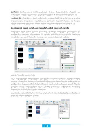 81
ფორუმი: მასწავლებელს მოსწავლეებისგან მოსულ შეტყობინებებს უჩვენებს და
საშუალებას აძლევს, შეტყობინება გაუგზავნოს ყველას ან შერჩეულ მოსწავლეებს. (8)
ღონისძიება: უჩვენებს ბუკებთან კავშირის მოვლენათა ჩანაწერს კონკრეტული კლასის
მოდელისთვის. მოვლენათა რეგისტრაციის ჟურნალში რეგისტრირდება, თუ როდის
იწევენ ხელს მოსწავლეები და როდის შედიან სისტემაში ან გადიან სისტემიდან. (9)
მოსწავლის ბუკის ბატარეის მდგომარეობის გაკონტროლება
მოსწავლის ბუკის დენის წყაროს დასანახად, შეარჩიეთ მოსწავლის კომპიუტერი და
დააწკაპუნეთ ღილაკზე ინფორმაცია (2). ეკრანზე გამოჩნდება პიქტოგრამა, რომელიც
გიჩვენებთ ბუკი დენის წყაროშია ჩართული თუ საკუთარ ბატარეას იყენებს.
„სიჩუმე“ რეჟიმის გააქტიურება 	
თუკი მასწავლებელს მოსწავლეების ყურადღების მიპყრობა სჭირდება, შეუძლია სიჩუმე
ღილაკი გამოიყენოს. ამისათვის შეარჩიეთ მოსწავლეების პერსონალური კომპიუტერი და
დააწკაპუნეთ პიქტოგრამაზე სიჩუმე. მოსწავლის ბუკის ეკრანი გაშავდება და გამოჩნდება
წარწერა სიჩუმე. მასწავლებლის ბუკის ეკრანზე გამოჩნდება პიქტოგრამა, რომელიც
მიუთითებს, რომ სიჩუმის რეჟიმია ჩართული.
თუკიმასწავლებელსსურს,რომმოსწავლემგანაგრძოსმუშაობაბუკზე,უნდადააწკაპუნოს
ღილაკზე სიჩუმის ფუნქციის გათიშვა.
 