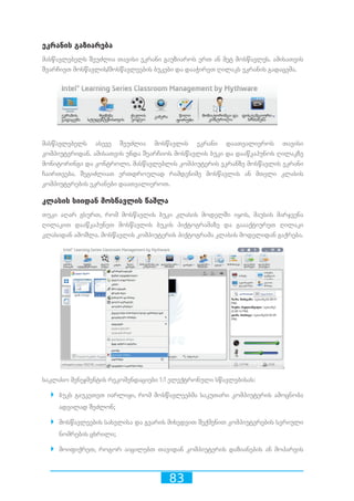 83
ეკრანის გაზიარება
მასწავლებელს შეუძლია თავისი ეკრანი გაუზიაროს ერთ ან მეტ მოსწავლეს. ამისათვის
შეარჩიეთ მოსწავლის/მოსწავლეების ბუკები და დააჭირეთ ღილაკს ეკრანის გადაცემა.
მასწავლებელს ასევე შეუძლია მოსწავლის ეკრანი დაათვალიეროს თავისი
კომპიუტერიდან. ამისათვის უნდა შეარჩიოს მოსწავლის ბუკი და დააწკაპუნოს ღილაკზე
მონიტორინგი და კონტროლი. მასწავლებლის კომპიუტერის ეკრანზე მოსწავლის ეკრანი
ჩაირთვება. შეგიძლიათ ერთდროულად რამდენიმე მოსწავლის ან მთელი კლასის
კომპიუტერების ეკრანები დაათვალიეროთ.
კლასის სიიდან მოსწავლის წაშლა
თუკი აღარ გსურთ, რომ მოსწავლის ბუკი კლასის მოდელში იყოს, მაუსის მარჯვენა
ღილაკით დააწკაპუნეთ მოსწავლის ბუკის პიქტოგრამაზე და გაააქტიურეთ ღილაკი
კლასიდან ამოშლა. მოსწავლის კომპიუტერის პიქტოგრამა კლასის მოდელიდან გაქრება.
საკლასო მენეჯმენტის რეკომენდაციები 1:1 ელექტრონული სწავლებისას:
`` ბუკს გაუკეთეთ იარლიყი, რომ მოსწავლეებმა საკუთარი კომპიუტერის ამოცნობა
ადვილად შეძლონ;
`` მოსწავლეების სახელისა და გვარის მიხედვით შექმენით კომპიუტერების სერიული
ნომრების ცხრილი;
`` მოიფიქრეთ, როგორ აიცილებთ თავიდან კომპიუტერის დაზიანების ან მოპარვის
 