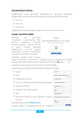 92
ელექტრონული ფოსტა
ელექტრონული ფოსტა წერილების გასაგზავნად და მისაღებად გამოიყენება.
ელექტრონული ფოსტით მომსახურებას სხვადსხვა საიტი გვთავაზობს, მაგალითად:
`` gmail.com
`` yahoo.com
`` hotmail.com
ელექტრონული ფოსტის გამოყენება განვიხილოთ gmail.com-ის მაგალითზე.
Google ანგარიშის შექმნა
იმისათვის, რომ ელ-ფოსტით
ისარგებლოთ, თავდაპირველად უნდა
გაიაროთ რეგისტრაცია რომელიმე
საფოსტო სერვერზე. არსებობს ფასიანი
და უფასო, საფოსტო სერვერები.
დღესდღეობით ერთ-ერთ ყველაზე
პოპულარულ საფოსტო მომსახურებას
გვთავაზობს www.gmail.com სერვერი.
ბრაუზერში აკრიფეთ Google საფოსტო
სერვერის მისამართი www.gmail.com, რომელზეც გაივლით რეგისტრაციას. მარჯვენა
ქვედა კუთხეში ენების ჩამონათვალიდან შეარჩიეთ ქართული ენა.
რეგისტრაციის გასავლელად დააჭირეთ ღილაკს ანგარიშის შექმნა
რეგისტრაციისთვის გახსნილ გვერდზე შეიტანეთ შემდეგი მონაცემები:
`` სახელი
`` გვარი
`` მომხმარებლის სახელი
`` პაროლი, რომელიც მინიმუმ 8 სიმბოლოსგან შედგება;
`` გაიმეორეთ პაროლი
`` დაბადების თვე, რიცხვი და წელი
`` სქესი
`` მობილურის ნომერი (ეს ველი შეგიძლიათ დატოვოთ
ცარიელი)
და დააწკაპუნეთ ღილაკს შემდეგი ნაბიჯი.
გაიხნება ფანჯარა: კონფიდენციალურობა და პირობები,
 