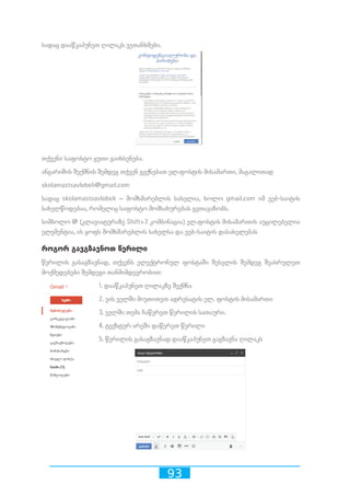 93
სადაც დააწკაპუნეთ ღილაკს ვეთანხმები.
თქვენი საფოსტო ყუთი გაიხსენება.
ანგარიშის შექმნის შემდეგ თქვენ გექნებათ ელ.ფოსტის მისამართი, მაგალითად
skolamastsavlebeli@gmail.com
სადაც skolamastsavlebeli – მომხმარებლის სახელია, ხოლო gmail.com იმ ვებ-საიტის
სახელწოდებაა, რომელიც საფოსტო მომსახურებას გვთავაზობს.
სიმბოლო @ (კლავიატურაზე Shift+2 კომბინაცია) ელ.ფოსტის მისამართის აუცილებელია
ელემენტია, ის ყოფს მომხმარებლის სახელსა და ვებ-საიტის დასახელებას
როგორ გავგზავნოთ წერილი
წერილის გასაგზავნად, თქვენს ელექტრონულ ფოსტაში შესვლის შემდეგ შეასრულეთ
მოქმედებები შემდეგი თანმიმდევრობით:
1. დააწკაპუნეთ ღილაკზე შექმნა
2. ვის ველში მიუთითეთ ადრესატის ელ. ფოსტის მისამართი
3. ველში თემა ჩაწერეთ წერილის სათაური.
4. ტექსტურ არეში დაწერეთ წერილი
5. წერილის გასაგზავნად დააწკაპუნეთ გაგზავნა ღილაკს
 