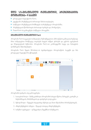 97
დღე VII-გრაფიკული რედაქტორი, პრეზენტაციის
მომზადება- 4 საათი
`` გრაფიკული რედაქტორი Paint;
`` ეფექტიანი პრეზენტაციის ძირითადი მახასიათებლები;
`` სასწავლო პრეზენტაციის მომზადება საპრეზენტაცო პროგრამაში;
`` პრეზენტაციის წარმართვის ძირითადი ხერხები და პრინციპები;
`` PowerPoint-ის გამოყენება სასწავლო პროცესში.
გრაფიკული რედაქტორი Paint
პროგრამა Paint საუკეთესო საშუალებაა შემოქმედებითი აზროვნების განსავითარებლად.
მისი საშუალებით მოსწავლე ითვისებს ხატვის საწყის უნარებს და ეცნობა ფერებთან
და ჩრდილებთან მუშაობას. პროგრამა Paint-ით კომპიუტერში ხატვა და ნახატების
დამუშავებაა შესაძლებელი.
პროგრამა Paint შედის Windows-ის სტანდარტული პროგრამების პაკეტში და მას
გრაფიკულ რედაქტორს უწოდებენ.
პროგრამის ფანჯარა ასე გამოიყურება:
1.	 სათაურის ზოლი - მასზე გახსნილი პროგრამის სახელი წერია, მარჯვენა კუთხეში კი
მაქსიმიზაციის, მინიმიზაციის და დახურვის ღილაკებია
2.	 მენიუს ზოლი - შედგება სხვადასხვა მენიუსა და მათი შესაბამისი ბრძანებებისგან;
3.	 ინსტრუმენტების პანელი - შეიცავს სახატავ ინსტრუმენტებს;
4.	 სამუშაო ფურცელი - აქ შეგვიძლია შევქმნათ ნამუშევარი.
10 2 3 4 5 6 7 8 9
10 2 3 4 5 6 7 8 9
10 2 3 4 5 6 7 8 9
10 2 3 4 5 6 7 8 9
 