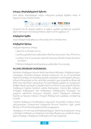 98
სახატავ ინსტრუმენტებთან მუშაობა
Home მენიუს ინსტრუმენტების პანელი საშუალებას გვაძლევს შევქმნათ ახალი ან
შევცვალოთ უკვე არსებული ნახატი.
პროგრამა Paint-ში ვხატავთ ფანქრით ან ფუნჯით, ვიყენებთ გეომეტრიულ ფიგურებს,
ვშლით სურათიდან არასასურველ ნაწილს, ვაწერთ სურათს ტექსტს და ა.შ.
ნამუშევრის შექმნა
ახალი ნამუშევრის შესაქმნელად აირჩიეთ მენიუ File-ის ბრძანება New.
ნამუშევრის შენახვა
ნამუშევრის შესანახად აირჩიეთ:
1. მენიუ File-ის ბრძანება Save as;
2. გახსნილ გვერდზე მაუსის დაწკაპუნებით შეარჩიეთ ფაილის ტიპი, მაგ., JPEG picture;
3. გახსნილ Save As დიალოგურ ფანჯარაში მიუთითეთ შესანახი ნახატის მისამართი
და სახელი;
4. შენახვის მოქმედების დასასრულებლად დააწკაპუნეთ Save ღილაკზე.
რა არის ეფექტიანი პრეზენტაცია
ნებისმიერი პრეზენტაციის მთავარი მიზანი ინფორმაციის მიწოდებაა. პრეზენტაციას უფრო
კონკრეტული ამოცანებიც შეიძლება ჰქონდეს, მაგალითად: ამა თუ იმ საკითხისადმი
ინტერესის გამოწვევა, პრობლემაზე დაფიქრება, მოვლენებისა თუ მონაცემების განხილვა,
პოზიციის ჩამოყალიბება და სხვ. ადამიანები გაცილებით უკეთ აღიქვამენ და სწავლობენ
მაშინ, როცა ინფორმაცია ვიზუალურად არის გაფორმებული. ტექსტისა და ილუსტრაციის
შერწყმა მიმღებს ყურადღების კონცენტრირებასა და შინაარსის უკეთ გაგებაში ეხმარება.
პრეზენტაციის ჩატარება ნებისმიერ თემაზეა შესაძლებელი. როგორც წესი, სასწავლო
პროექტები მოსწავლეების მიერ მომზადებული პრეზენტაციებით მთავრდება, რაც
კვლევითი საქმიანობის მოტივაციას ამაღლებს. ამიტომ პრეზენტაციის მომზადება,
ჩატარება და შეფასება სასწავლო პროცესის მნიშვნელოვანი ელემენტია თანამედროვე
სკოლაში.
არსებობს პრეზენტაციის მოსამზადებელი სპეციალური პროგრამები, რომელთა შორის
განსაკუთრებული პოპულარობით სარგებლობს Microsoft PowerPoint. ჩვენს კურსში
სწორედ ამ პროგრამის გამოყენების ხერხებს დავეუფლებით.
პრეზენტაცია ორი ძირითადი კომპონენტისგან შედგება: 1) ზეპირი და 2) ვიზუალური. ორივე
კომპონენტის მომზადება და სინთეზირება სერიოზულ მზადებასა და ვარჯიშს მოითხოვს.
ქვემოთ მოცემულია პრეზენტაციის მომზადების ძირითადი საფეხურები:
 