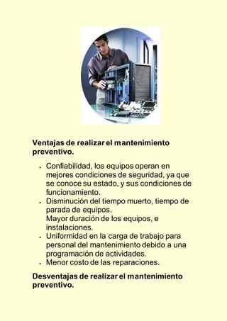 Ventajas de realizar el mantenimiento
preventivo.
 Confiabilidad, los equipos operan en
mejores condiciones de seguridad, ya que
se conoce su estado, y sus condiciones de
funcionamiento.
 Disminución del tiempo muerto, tiempo de
parada de equipos.
Mayor duración de los equipos, e
instalaciones.
 Uniformidad en la carga de trabajo para
personal del mantenimiento debido a una
programación de actividades.
 Menor costo de las reparaciones.
Desventajas de realizar el mantenimiento
preventivo.
 