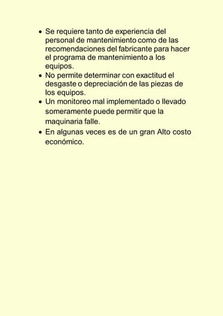  Se requiere tanto de experiencia del
personal de mantenimiento como de las
recomendaciones del fabricante para hacer
el programa de mantenimiento a los
equipos.
 No permite determinar con exactitud el
desgaste o depreciación de las piezas de
los equipos.
 Un monitoreo mal implementado o llevado
someramente puede permitir que la
maquinaria falle.
 En algunas veces es de un gran Alto costo
económico.
 
