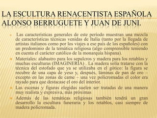 LA ESCULTURA RENACENTISTA ESPAÑOLA
ALONSO BERRUGUETE Y JUAN DE JUNI.
     Las características generales de este período muestran una mezcla
     de características técnicas venidas de Italia (tanto por la llegada de
     artistas italianos como por los viajes a ese país de los españoles) con
     un predominio de la temática religiosa (algo comprensible teniendo
     en cuenta el carácter católico de la monarquía hispana).
    Materiales: alabastro para los sepulcros y madera para los retablos y
     muchas esculturas (IMAGINERÍA) . La madera solía tratarse con la
     técnica del estofado que ya se utilizaba en el gótico: la figura se
     recubre de una capa de yeso y, después, láminas de pan de oro –
     excepto en las zonas de carne – una vez policromadas el color era
     rayado para que destacase el oro del interior.
    Las escenas y figuras elegidas suelen ser tratadas de una manera
     muy realista y expresiva, más próximas
    Además de las temáticas religiosas también tendrá un gran
     desarrollo la escultura funeraria y los retablos, casi siempre de
     madera policromada.
 