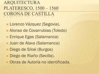 ARQUITECTURA
PLATERESCO, 1500 – 1560
CORONA DE CASTILLA

 Lorenzo Vázquez (Segovia).
 Alonso de Covarrubias (Toledo)

 Enrique Egas (Salamanca)

 Juan de Alava (Salamanca)

 Diego de Siloé (Burgos)

 Diego de Riaño (Sevilla).

 Obras de Autoría no identificada.
 