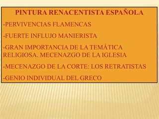 PINTURA RENACENTISTA ESPAÑOLA
-PERVIVENCIAS FLAMENCAS
-FUERTE INFLUJO MANIERISTA
-GRAN IMPORTANCIA DE LA TEMÁTICA
RELIGIOSA. MECENAZGO DE LA IGLESIA
-MECENAZGO DE LA CORTE: LOS RETRATISTAS
-GENIO INDIVIDUAL DEL GRECO
 