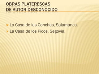 OBRAS PLATERESCAS
DE AUTOR DESCONOCIDO


 La Casa de las Conchas, Salamanca.
 La Casa de los Picos, Segovia.
 