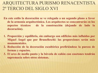 ARQUITECTURA PURISMO RENACENTISTA
2º TERCIO DEL SIGLO XVI

En este estilo la decoración se ve relegada a un segundo plano a favor
  de la armonía arquitectónica. Los arquitectos se concentrarán en los
  aspectos técnicos       de la construcción (dejando de lado la
  decoración).

1. Proporción y equilibrio, sin embargo son edificios más influidos por
   Miguel Ángel que por Brunelleschi: las proporciones serán más
   monumentales.
2. Reducción de la decoración escultórica prefiriéndose la pureza de
   formas y espacios.
3. El arco de medio punto y la bóveda de cañón con casetones tendrán
   supremacía sobre otros sistemas.
 