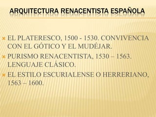 ARQUITECTURA RENACENTISTA ESPAÑOLA


 EL PLATERESCO, 1500 - 1530. CONVIVENCIA
  CON EL GÓTICO Y EL MUDÉJAR.
 PURISMO RENACENTISTA, 1530 – 1563.
  LENGUAJE CLÁSICO.
 EL ESTILO ESCURIALENSE O HERRERIANO,
  1563 – 1600.
 