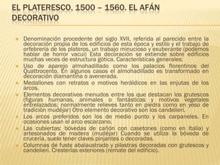 EL PLATERESCO, 1500 – 1560. EL AFÁN
DECORATIVO

   Denominación procedente del siglo XVII, referida al parecido entre la
    decoración propia de los edificios de esta época y estilo y el trabajo de
    orfebrería de los plateros, un trabajo minucioso y exuberante (podemos
    hablar de horror vacui) Esta decoración se extiende sobre edificios
    muchas veces de estructura gótica. Características generales:
   Uso de aparejo almohadillado como los palacios florentinos del
    Quattrocento. En algunos casos el almohadillado es transformado en
    decoración diamantina o avenerada.
   Medallones con retratos o motivos heráldicos en las enjutas de los
    arcos.
   Elementos decorativos menudos entre los que destacan los grutescos
    (figuras humanas, animales o fantásticas y motivos vegetales
    entrelazados; normalmente relieves tanto en piedra como en yeso de
    tradición mudéjar) Otro elemento decorativo son los candelieri.
   Los arcos preferidos son los de medio punto y los carpaneles. En
    ocasiones usan el arco escarzano.
   Las cubiertas: bóvedas de cañón con casetones (como en Italia) y
    artesonados de madera (mudéjar) Cuando se utiliza la bóveda de
    crucería, suele tener claves pinjantes o decoradas.
   Columnas de fuste abalaustrado y pilastras decoradas con grutescos y
    candelieri. Cresterías exteriores (remate del edificio).
 