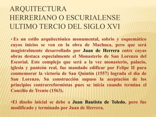 ARQUITECTURA
HERRERIANO O ESCURIALENSE
ULTIMO TERCIO DEL SIGLO XVI
• Es un estilo arquitectónico monumental, sobrio y esquemático
cuyos inicios se ven en la obra de Machuca, pero que será
magistralmente desarrollado por Juan de Herrera entre cuyas
obras destaca especialmente el Monasterio de San Lorenzo del
Escorial. Este complejo que será a la vez monasterio, palacio,
iglesia y panteón real, fue mandado edificar por Felipe II para
conmemorar la victoria de San Quintín (1557) lograda el día de
San Lorenzo. Su construcción supuso la aceptación de los
principios contrarreformistas pues se inicia cuando termina el
Concilio de Trento (1563).

•El diseño inicial se debe a Juan Bautista de Toledo, pero fue
modificado y terminado por Juan de Herrera.
 