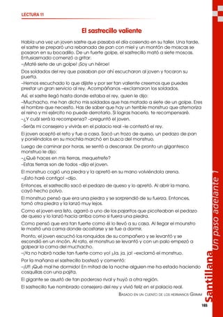 165
El sastrecillo valiente
Había una vez un joven sastre que pasaba el día cosiendo en su taller. Una tarde,
el sastre se preparó una rebanada de pan con miel y un montón de moscas se
posaron en su bocadillo. De un fuerte golpe, el sastrecillo mató a siete moscas.
Entusiasmado comenzó a gritar:
–¡Maté siete de un golpe! ¡Soy un héroe!
Dos soldados del rey que pasaban por ahí escucharon al joven y tocaron su
puerta.
–Hemos escuchado lo que dijiste y por ser tan valiente creemos que puedes
prestar un gran servicio al rey. Acompáñanos –exclamaron los soldados.
Así, el sastre llegó hasta donde estaba el rey, quien le dijo:
–Muchacho, me han dicho mis soldados que has matado a siete de un golpe. Eres
el hombre que necesito. Has de saber que hay un terrible monstruo que atemoriza
el reino y mi ejército no puede derrotarlo. Si logras hacerlo, te recompensaré.
–¿Y cuál será la recompensa? –preguntó el joven.
–Serás mi consejero y vivirás en el palacio real –le contestó el rey.
El joven aceptó el reto y fue a casa. Sacó un trozo de queso, un pedazo de pan
y poniéndolos en su mochila marchó en busca del monstruo.
Luego de caminar por horas, se sentó a descansar. De pronto un gigantesco
monstruo le dijo:
–¿Qué haces en mis tierras, mequetrefe?
–Estas tierras son de todos –dijo el joven.
El monstruo cogió una piedra y la apretó en su mano volviéndola arena.
–¡Esto haré contigo! –dijo.
Entonces, el sastrecillo sacó el pedazo de queso y lo apretó. Al abrir la mano,
cayó hecho polvo.
El monstruo pensó que era una piedra y se sorprendió de su fuerza. Entonces,
tomó otra piedra y la lanzó muy lejos.
Como el joven era listo, agarró a uno de los pajaritos que picoteaban el pedazo
de queso y lo lanzó hacia arriba como si fuera una piedra.
Como pensó que era tan fuerte como él lo llevó a su casa. Al llegar el mounstro
le mostró una cama donde acostarse y se fue a dormir.
Pronto, el joven escuchó los ronquidos de su compañero y se levantó y se
escondió en un rincón. Al rato, el monstruo se levantó y con un palo empezó a
golpear la cama del muchacho.
–¡Ya no habrá nadie tan fuerte como yo! ¡Ja, ja, ja! –exclamó el monstruo.
Por la mañana el sastrecillo bostezó y comentó:
–¡Uf! ¡Qué mal he dormido! En mitad de la noche alguien me ha estado haciendo
cosquillas con una pajita.
El gigante se asustó de tan poderoso rival y huyó a otra región.
El sastrecillo fue nombrado consejero del rey y vivió feliz en el palacio real.
BASADO EN UN CUENTO DE LOS HERMANOS GRIMM
Santillana
Unpasoadelante1
LECTURA 11
 