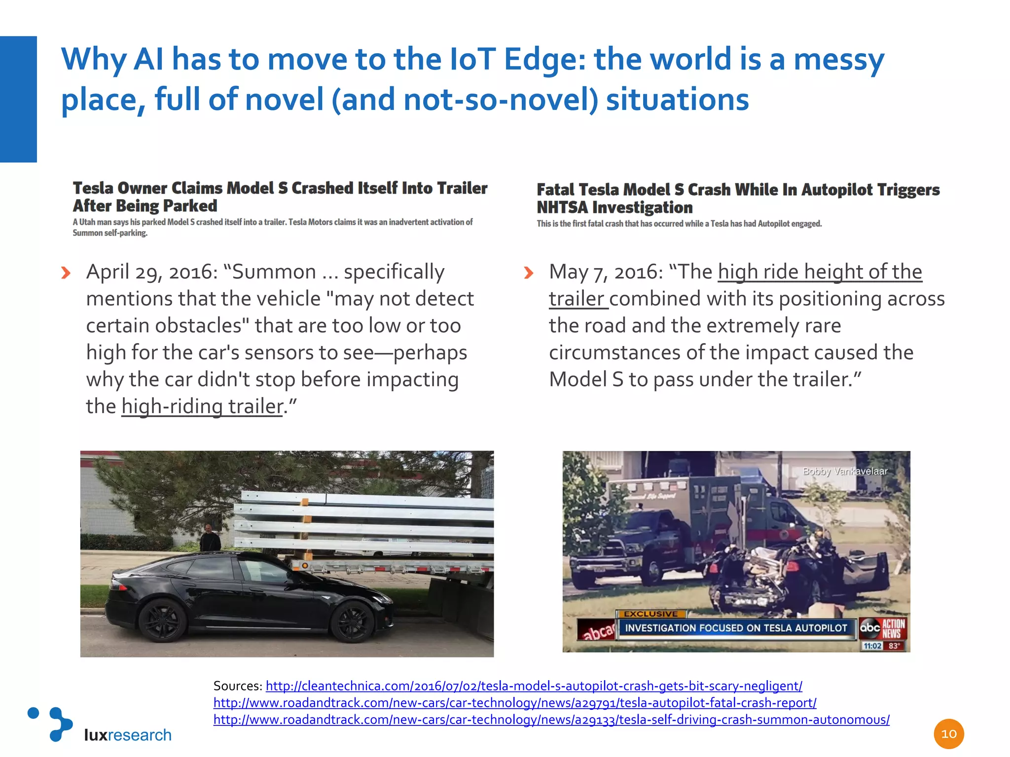Why AI has to move to the IoT Edge: the world is a messy
place, full of novel (and not-so-novel) situations
April 29, 2016: “Summon … specifically
mentions that the vehicle "may not detect
certain obstacles" that are too low or too
high for the car's sensors to see—perhaps
why the car didn't stop before impacting
the high-riding trailer.”
May 7, 2016: “The high ride height of the
trailer combined with its positioning across
the road and the extremely rare
circumstances of the impact caused the
Model S to pass under the trailer.”
10
Sources: http://cleantechnica.com/2016/07/02/tesla-model-s-autopilot-crash-gets-bit-scary-negligent/
http://www.roadandtrack.com/new-cars/car-technology/news/a29791/tesla-autopilot-fatal-crash-report/
http://www.roadandtrack.com/new-cars/car-technology/news/a29133/tesla-self-driving-crash-summon-autonomous/
 