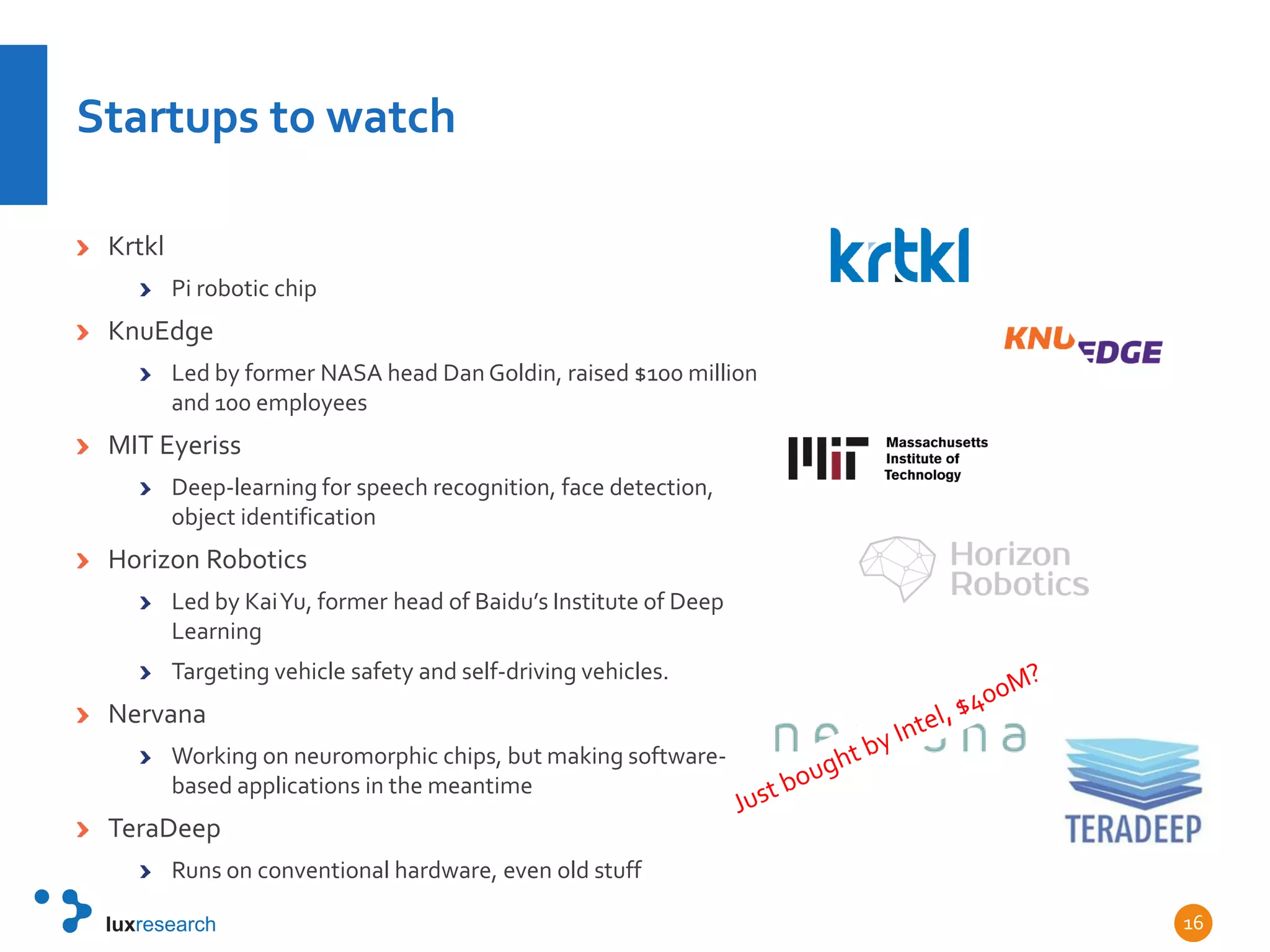 Startups to watch
Krtkl
Pi robotic chip
KnuEdge
Led by former NASA head Dan Goldin, raised $100 million
and 100 employees
MIT Eyeriss
Deep-learning for speech recognition, face detection,
object identification
Horizon Robotics
Led by KaiYu, former head of Baidu’s Institute of Deep
Learning
Targeting vehicle safety and self-driving vehicles.
Nervana
Working on neuromorphic chips, but making software-
based applications in the meantime
TeraDeep
Runs on conventional hardware, even old stuff
16
 