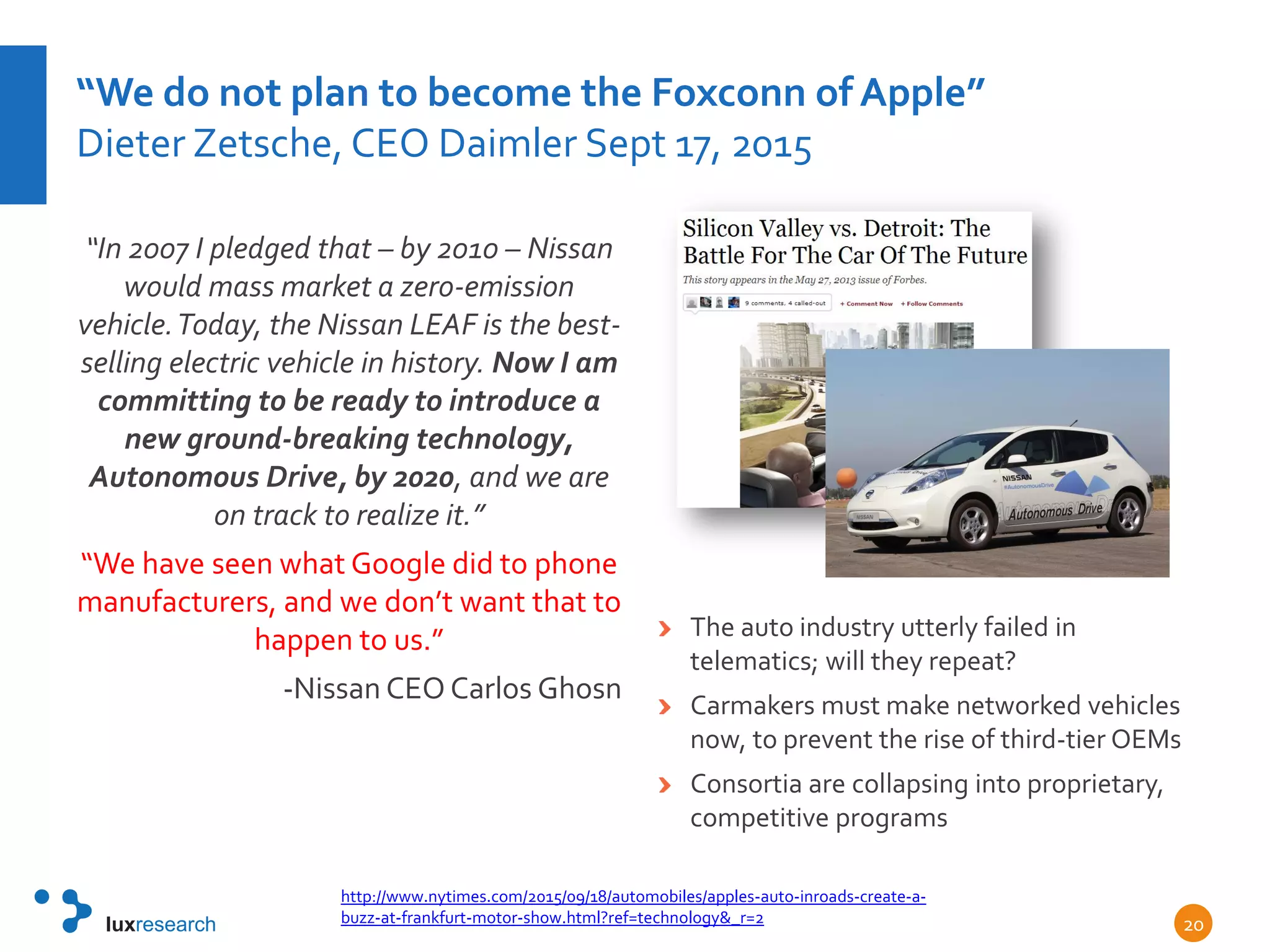 “We do not plan to become the Foxconn of Apple”
Dieter Zetsche, CEO Daimler Sept 17, 2015
“In 2007 I pledged that – by 2010 – Nissan
would mass market a zero-emission
vehicle.Today, the Nissan LEAF is the best-
selling electric vehicle in history. Now I am
committing to be ready to introduce a
new ground-breaking technology,
Autonomous Drive, by 2020, and we are
on track to realize it.”
“We have seen what Google did to phone
manufacturers, and we don’t want that to
happen to us.”
-Nissan CEO Carlos Ghosn
The auto industry utterly failed in
telematics; will they repeat?
Carmakers must make networked vehicles
now, to prevent the rise of third-tier OEMs
Consortia are collapsing into proprietary,
competitive programs
http://www.nytimes.com/2015/09/18/automobiles/apples-auto-inroads-create-a-
buzz-at-frankfurt-motor-show.html?ref=technology&_r=2 20
 