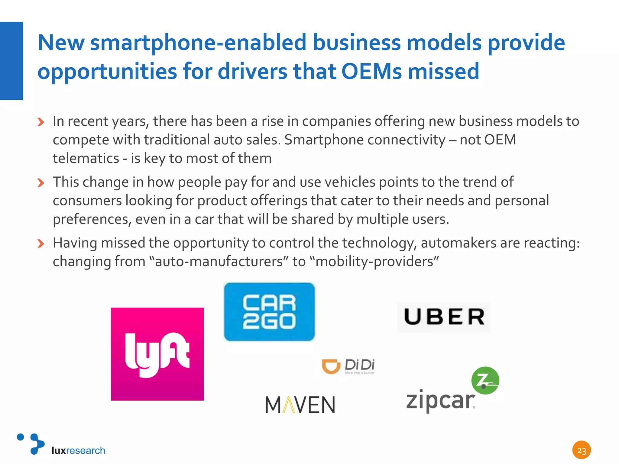 New smartphone-enabled business models provide
opportunities for drivers that OEMs missed
In recent years, there has been a rise in companies offering new business models to
compete with traditional auto sales. Smartphone connectivity – not OEM
telematics - is key to most of them
This change in how people pay for and use vehicles points to the trend of
consumers looking for product offerings that cater to their needs and personal
preferences, even in a car that will be shared by multiple users.
Having missed the opportunity to control the technology, automakers are reacting:
changing from “auto-manufacturers” to “mobility-providers”
23
 