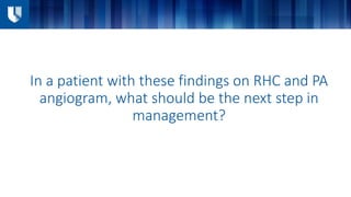 In a patient with these findings on RHC and PA
angiogram, what should be the next step in
management?
 