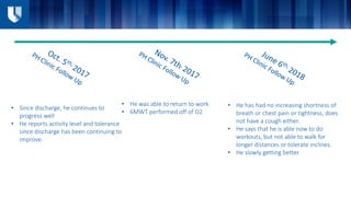 • He has had no increasing shortness of
breath or chest pain or tightness, does
not have a cough either.
• He says that he is able now to do
workouts, but not able to walk for
longer distances or tolerate inclines.
• He slowly getting better.
• He was able to return to work
• 6MWT performed off of O2
• Since discharge, he continues to
progress well
• He reports activity level and tolerance
since discharge has been continuing to
improve.
 