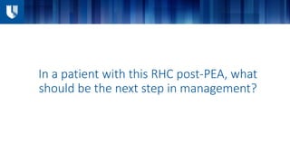 In a patient with this RHC post-PEA, what
should be the next step in management?
 