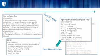 Right Heart Catheterization (7/13/2017,
pre-PEA)
State: Baseline
RA: 9 mmHg (mean)
RV: 77/ 7 mmHg
PA: 81/ 34 49 mmHg (mean)
PCW: 11 mmHg (mean)
AV O2: 4.7 vol%
Cardiac output: 6.9 L/min
Cardiac index: 2.8 L/min-m2
PVR: 5.5 Wood units
Shunt Ratio: 1.0 (Qp/Qs)
L to R shunt: 0.0 L/min (Qp-Qep)
R to L shunt: 0.0 L/min (Qs-Qep)
Right Heart Catheterization (post-PEA)
State: Baseline
RA: 1 mmHg (mean)
RV: 71/ 1 mmHg
PA: 71/ 26 40 mmHg (mean)
PCW: 6 mmHg (mean)
AV O2: 5.5 vol%
Cardiac output: 6.1 L/min
Cardiac index: 2.4 L/min-m2
PVR: 5.6 Wood units
NM Perfusion Scan
Conclusions:
1. High probability lung scan for pulmonary
embolism, age indeterminate, which appears
relatively similar to prior with no new perfusion
defects. Findings may be seen in the setting of
chronic thromboembolic pulmonary
hypertension.
2. Scintigraphic findings of mild obstructive airways
disease.
ECHO
Interpretation:
Normal LV systolic function with mild LVH
Moderate RV systolic dysfunction
Trivial MR, trivial PR, mild TR
RVSP = 87mmHg
TAPSE = 1.7cm
Advised to start Riociguat
 