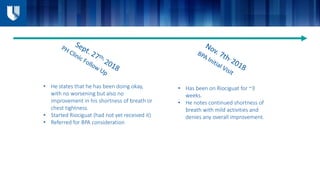 • Has been on Riociguat for ~3
weeks.
• He notes continued shortness of
breath with mild activities and
denies any overall improvement.
• He states that he has been doing okay,
with no worsening but also no
improvement in his shortness of breath or
chest tightness.
• Started Riociguat (had not yet received it)
• Referred for BPA consideration
 
