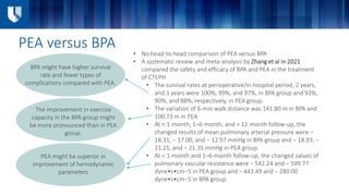 PEA versus BPA
• No head-to-head comparison of PEA versus BPA
• A systematic review and meta-analysis by Zhang et al in 2021
compared the safety and efficacy of BPA and PEA in the treatment
of CTEPH
• The survival rates at perioperative/in-hospital period, 2 years,
and 3 years were 100%, 99%, and 97%, in BPA group and 93%,
90%, and 88%, respectively, in PEA group.
• The variation of 6-min walk distance was 141.80 m in BPA and
100.73 m in PEA
• At < 1-month, 1–6-month, and > 12-month follow-up, the
changed results of mean pulmonary arterial pressure were −
18.31, − 17.00, and − 12.97 mmHg in BPA group and − 18.93, −
21.21, and − 21.35 mmHg in PEA group.
• At < 1-month and 1–6-month follow-up, the changed values of
pulmonary vascular resistance were − 542.24 and − 599.77
dyne•s•cm−5 in PEA group and − 443.49 and − 280.00
dyne•s•cm−5 in BPA group.
BPA might have higher survival
rate and fewer types of
complications compared with PEA.
The improvement in exercise
capacity in the BPA group might
be more pronounced than in PEA
group.
PEA might be superior in
improvement of hemodynamic
parameters
 