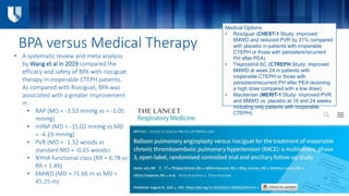BPA versus Medical Therapy
• A systematic review and meta-analysis
by Wang et al in 2019 compared the
efficacy and safety of BPA with riociguat
therapy in inoperable CTEPH patients.
As compared with Riociguat, BPA was
associated with a greater improvement
in:
• RAP (MD = -3.53 mmHg vs = -1.05
mmHg)
• mPAP (MD = -15.02 mmHg vs MD
= -4.19 mmHg)
• PVR (MD = -1.32 woods vs
standard MD = -0.65 woods)
• NYHA functional class (RR = 6.78 vs
RR = 1.49)
• 6MWD (MD = 71.66 m vs MD =
45.25 m)
Medical Options:
• Riociguat (CHEST-1 Study: improved
6MWD and reduced PVR by 31% compared
with placebo in patients with inoperable
CTEPH or those with persistent/recurrent
PH after PEA)
• Treprostinil SC (CTREPH Study: improved
6MWD at week 24 in patients with
inoperable CTEPH or those with
persistent/recurrent PH after PEA receiving
a high dose compared with a low dose)
• Macitentan (MERIT-1 Study: improved PVR
and 6MWD vs. placebo at 16 and 24 weeks
including only patients with inoperable
CTEPH)
 