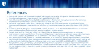References
1. Ghofrani HA, D’Armini AM, Grimminger F, Hoeper MM, Jansa P, Kim NH, et al. Riociguat for the treatment of chronic
thromboembolic pulmonary hypertension. N Engl J Med 2013;369:319–329.
2. Hsieh WC, Jansa P, Huang WC, Niznansky M, Omara M, Lindner J. Residual pul- monary hypertension after pulmonary
endarterectomy: a meta-analysis. J Thorac Cardiovasc Surg 2018;156:1275–1287.
3. Delcroix M, Lang I, Pepke-Zaba J, Jansa P, D’Armini AM, Snijder R, et al. Long-term outcome of patients with chronic
thromboembolic pulmonary hypertension: re- sults from an international prospective registry. Circulation 2016;133:859–
871.
4. Quadery SR, Swift AJ, Billings CG, Thompson AAR, Elliot CA, Hurdman J, et al. The impact of patient choice on survival in
chronic thromboembolic pulmonary hyper- tension. Eur Respir J 2018;52:1800589.
5. Zhang L, Bai Y, Yan P, He T, Liu B, Wu S, Qian Z, Li C, Cao Y, Zhang M. Balloon pulmonary angioplasty vs. pulmonary
endarterectomy in patients with chronic thromboembolic pulmonary hypertension: a systematic review and meta-analysis.
Heart Fail Rev. 2021 Jul;26(4):897-917. doi: 10.1007/s10741-020-10070-w. Epub 2021 Feb 5. PMID: 33544306.
6. Jaïs X, Brenot P, Bouvaist H, Jevnikar M, Canuet M, Chabanne C, et al. Balloon pul- monary angioplasty versus riociguat for
the treatment of inoperable chronic thromboembolic pulmonary hypertension (RACE): a multicentre, phase 3, open-la- bel,
randomised controlled trial and ancillary follow-up study. Lancet Respir Med 2022. doi:10.1016/S2213-2600(22)00214-4.
7. Wang W, Wen L, Song Z, Shi W, Wang K, Huang W. Balloon pulmonary angioplasty vs riociguat in patients with inoperable
chronic thromboembolic pulmonary hypertension: A systematic review and meta-analysis. Clin Cardiol. 2019 Aug;42(8):741-
752. doi: 10.1002/clc.23212. Epub 2019 Jun 12. Erratum in: Clin Cardiol. 2020 Mar;43(3):315-316. PMID: 31188483; PMCID:
PMC6671827.
 
