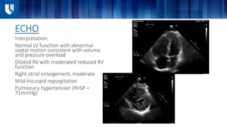 ECHO
Interpretation:
Normal LV function with abnormal
septal motion consistent with volume
and pressure overload
Dilated RV with moderated reduced RV
function
Right atrial enlargement, moderate
Mild tricuspid regurgitation
Pulmonary hypertension (RVSP =
71mmHg)
 