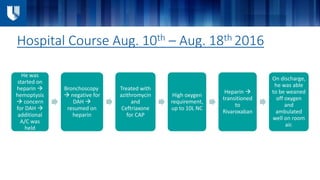 Hospital Course Aug. 10th – Aug. 18th 2016
He was
started on
heparin 
hemoptysis
 concern
for DAH 
additional
A/C was
held
Bronchoscopy
 negative for
DAH 
resumed on
heparin
Treated with
azithromycin
and
Ceftriaxone
for CAP
High oxygen
requirement,
up to 10L NC
Heparin 
transitioned
to
Rivaroxaban
On discharge,
he was able
to be weaned
off oxygen
and
ambulated
well on room
air.
 