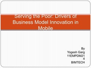 Serving the Poor: Drivers of
Business Model Innovation in
           Mobile


                                By
                       Yogesh Garg
                       11EMPDM21
                                 4
                          BIMTECH
 