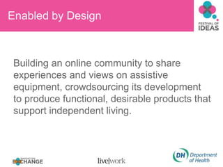 Enabled by Design
Building an online community to share
experiences and views on assistive
equipment, crowdsourcing its development
to produce functional, desirable products that
support independent living.
 
