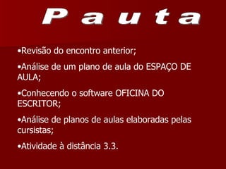 Pauta Revisão do encontro anterior; Análise de um plano de aula do ESPAÇO DE AULA; Conhecendo o software OFICINA DO ESCRITOR; Análise de planos de aulas elaboradas pelas cursistas; Atividade à distância 3.3.