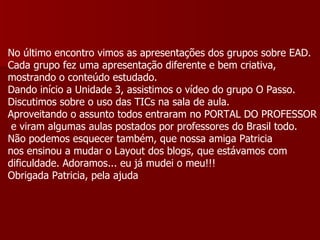 No último encontro vimos as apresentações dos grupos sobre EAD. Cada grupo fez uma apresentação diferente e bem criativa, mostrando o conteúdo estudado. Dando início a Unidade 3, assistimos o vídeo do grupo O Passo. Discutimos sobre o uso das TICs na sala de aula. Aproveitando o assunto todos entraram no PORTAL DO PROFESSOR e viram algumas aulas postados por professores do Brasil todo. Não podemos esquecer também, que nossa amiga Patricia nos ensinou a mudar o Layout dos blogs, que estávamos com dificuldade. Adoramos... eu já mudei o meu!!! Obrigada Patricia, pela ajuda