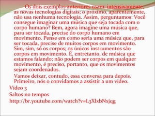 Os dois exemplos anteriores usam, intensivamente, as novas tecnologias digitais; o próximo, aparentemente, não usa nenhuma tecnologia. Assim, perguntamos: Você consegue imaginar uma música que seja tocada com o corpo humano? Bem, agora imagine uma música que, para ser tocada, precise do corpo humano em movimento. Pense em como seria uma música que, para ser tocada, precise de muitos corpos em movimento. Sim, sim, só os corpos; os únicos instrumentos são corpos em movimento. É, entretanto, de música que estamos falando; não podem ser corpos em qualquer movimento, é preciso, portanto, que os movimentos sejam coordenados.  Vamos deixar, contudo, essa conversa para depois. Primeiro, nós o convidamos a assistir a um vídeo. Vídeo 3 Saltos no tempos http://br.youtube.com/watch?v=L3XlxbNxjqg 