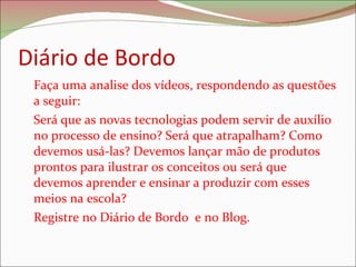 Diário de Bordo Faça uma analise dos vídeos, respondendo as questões a seguir: Será que as novas tecnologias podem servir de auxílio no processo de ensino? Será que atrapalham? Como devemos usá-las? Devemos lançar mão de produtos prontos para ilustrar os conceitos ou será que devemos aprender e ensinar a produzir com esses meios na escola?  Registre no Diário de Bordo  e no Blog. 