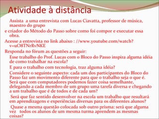 Atividade à distância Assista  a uma entrevista com Lucas Ciavatta, professor de música, maestro do grupo e criador do Método do Passo sobre como foi compor e executar essa obra.  Acesse a entrevista no link abaixo : //www.youtube.com/watch?v=uO8TNrRvNKE  Responda no fórum as questões a seguir: Esse trabalho do Prof. Lucas com o Bloco do Passo inspira alguma idéia de como trabalhar na escola? E para o trabalho com tecnologia, traz alguma idéia? Considere o seguinte aspecto: cada um dos participantes do Bloco do Passo faz um movimento diferente para que o trabalho seja o que é. Será que com computadores podemos fazer coisa semelhante, delegando a cada membro de um grupo uma tarefa diversa e chegando a um trabalho que é de todos e de cada um?   Será que faz sentido desenvolver na escola um trabalho que resultará em aprendizagens e experiências diversas para os diferentes alunos?   Quase a mesma questão colocada sob outro prisma: será que alguma vez  todos os alunos de um mesma turma aprendem as mesmas coisas? 