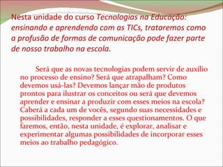 Nesta unidade do curso  Tecnologias na Educação: ensinando e aprendendo com as TICs, trataremos como a profusão de formas de comunicação pode fazer parte de nosso trabalho na escola.  Será que as novas tecnologias podem servir de auxílio no processo de ensino? Será que atrapalham? Como devemos usá-las? Devemos lançar mão de produtos prontos para ilustrar os conceitos ou será que devemos aprender e ensinar a produzir com esses meios na escola? Caberá a cada um de vocês, segundo suas necessidades e possibilidades, responder a esses questionamentos. O que faremos, então, nesta unidade, é explorar, analisar e experimentar algumas possibilidades de incorporar esses meios ao trabalho pedagógico.  