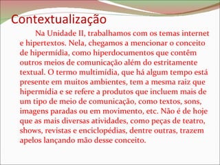 Contextualização  Na Unidade II, trabalhamos com os temas internet e hipertextos. Nela, chegamos a mencionar o conceito de hipermídia, como hiperdocumentos que contêm outros meios de comunicação além do estritamente textual. O termo multimídia, que há algum tempo está presente em muitos ambientes, tem a mesma raiz que hipermídia e se refere a produtos que incluem mais de um tipo de meio de comunicação, como textos, sons, imagens paradas ou em movimento, etc. Não é de hoje que as mais diversas atividades, como peças de teatro, shows, revistas e enciclopédias, dentre outras, trazem apelos lançando mão desse conceito.  