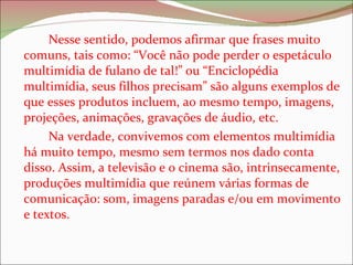 Nesse sentido, podemos afirmar que frases muito comuns, tais como: “Você não pode perder o espetáculo multimídia de fulano de tal!” ou “Enciclopédia multimídia, seus filhos precisam” são alguns exemplos de que esses produtos incluem, ao mesmo tempo, imagens, projeções, animações, gravações de áudio, etc.  Na verdade, convivemos com elementos multimídia há muito tempo, mesmo sem termos nos dado conta disso. Assim, a televisão e o cinema são, intrinsecamente, produções multimídia que reúnem várias formas de comunicação: som, imagens paradas e/ou em movimento e textos.  