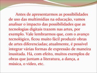 Antes de apresentarmos as possibilidades de uso das multimídias na educação, vamos analisar o impacto das possibilidades que as tecnologias digitais trazem nas artes, por exemplo. Vale lembrarmos que, com o avanço tecnológico, ficou muito fácil produzir obras de artes diferenciadas; atualmente, é possível integrar várias formas de expressão de maneira inusitada. Há, com efeito, muitos exemplos de obras que juntam a literatura, a dança, a música, o vídeo, etc.  