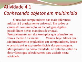 Atividade 4.1 Conhecendo objetos em multimídia  O uso dos computadores nas mais diferentes mídias já é praticamente universal. Em todos os canais de comunicação, as tecnologias digitais possibilitam novas maneiras de criação. Provavelmente, um dos exemplos que primeiro nos vem à mente é o cinema.  Vemos, hoje, filmes que são inteiramente produzidos em computadores, desde o cenário até as expressões faciais dos personagens. Mais próximo da nossa realidade, no entanto, estão os dois vídeos que selecionamos para assistir nesta atividade.  